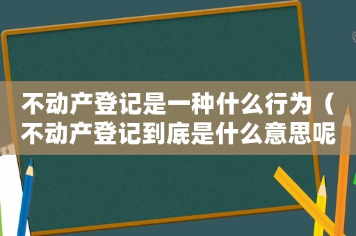 不動(dòng)產(chǎn)登記是一種什么行為（不動(dòng)產(chǎn)登記到底是什么意思呢）