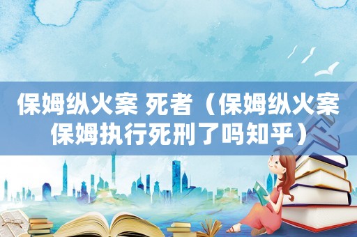 保姆縱火案 死者（保姆縱火案保姆執(zhí)行死刑了嗎知乎）