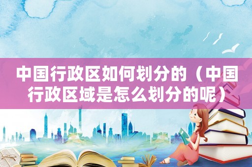 中國行政區如何劃分的（中國行政區域是怎么劃分的呢）