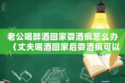 老公喝醉酒回家耍酒瘋怎么辦（丈夫喝酒回家后耍酒瘋可以打110嗎）