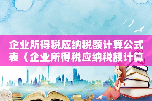企業所得稅應納稅額計算公式表（企業所得稅應納稅額計算公式）