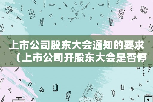 上市公司股東大會通知的要求（上市公司開股東大會是否停牌交易）