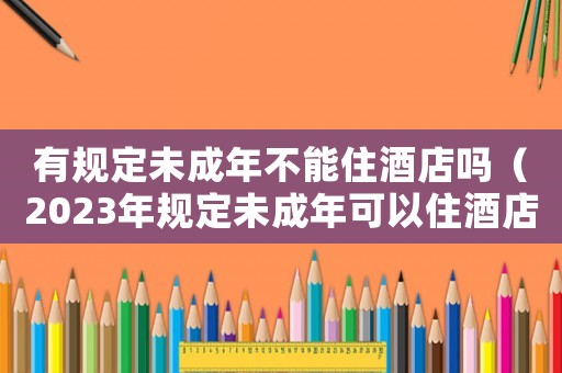 有規(guī)定未成年不能住酒店嗎（2023年規(guī)定未成年可以住酒店嗎）