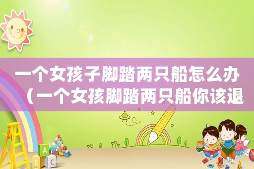 一個(gè)女孩子腳踏兩只船怎么辦（一個(gè)女孩腳踏兩只船你該退嗎?）