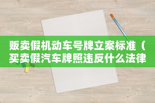販賣假機(jī)動(dòng)車號(hào)牌立案標(biāo)準(zhǔn)（買賣假汽車牌照違反什么法律）
