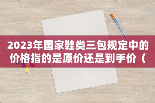 2023年國家鞋類三包規定中的價格指的是原價還是到手價（2023年國家鞋類三包規定）