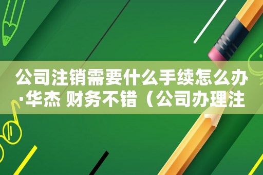 公司注銷需要什么手續怎么辦·華杰 財務不錯（公司辦理注銷的流程及費用怎么算）