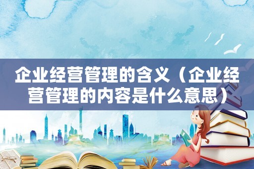 企業(yè)經(jīng)營管理的含義（企業(yè)經(jīng)營管理的內(nèi)容是什么意思）