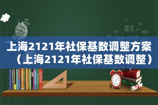 上海2121年社保基數調整方案（上海2121年社保基數調整）