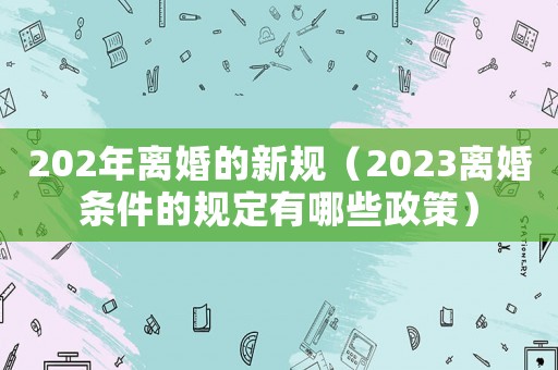 202年離婚的新規（2023離婚條件的規定有哪些政策）