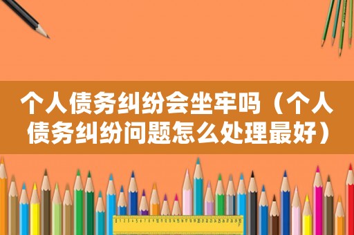 個人債務糾紛會坐牢嗎（個人債務糾紛問題怎么處理最好）