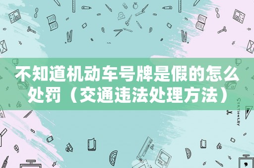 不知道機動車號牌是假的怎么處罰（交通違法處理方法）