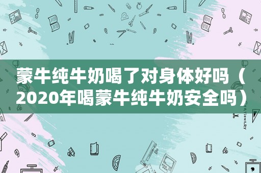 蒙牛純牛奶喝了對身體好嗎（2020年喝蒙牛純牛奶安全嗎）