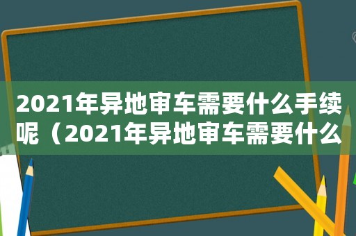 2021年異地審車需要什么手續(xù)呢（2021年異地審車需要什么手續(xù)）