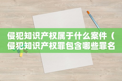 侵犯知識產權屬于什么案件（侵犯知識產權罪包含哪些罪名類型）