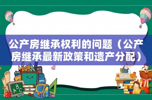 公產(chǎn)房繼承權(quán)利的問題（公產(chǎn)房繼承最新政策和遺產(chǎn)分配）