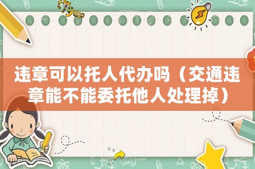 違章可以托人代辦嗎（交通違章能不能委托他人處理掉）