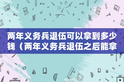 兩年義務兵退伍可以拿到多少錢（兩年義務兵退伍之后能拿多少錢）
