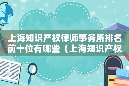 上海知識產權律師事務所排名前十位有哪些（上海知識產權律師事務所排名）