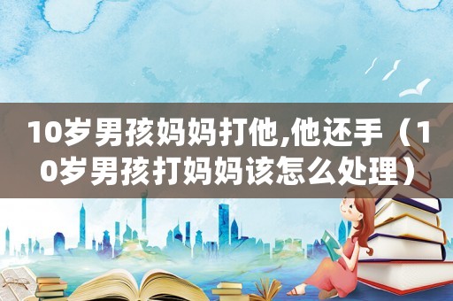 10歲男孩媽媽打他,他還手（10歲男孩打媽媽該怎么處理）