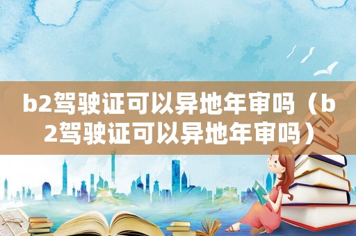 b2駕駛證可以異地年審嗎（b2駕駛證可以異地年審嗎）