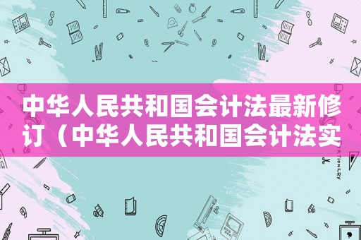 中華人民共和國會計法最新修訂（中華人民共和國會計法實施細則簡報）