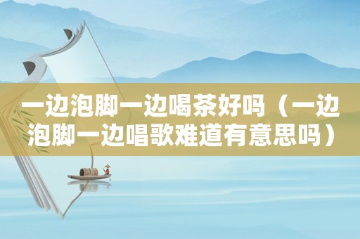 一邊泡腳一邊喝茶好嗎（一邊泡腳一邊唱歌難道有意思嗎）
