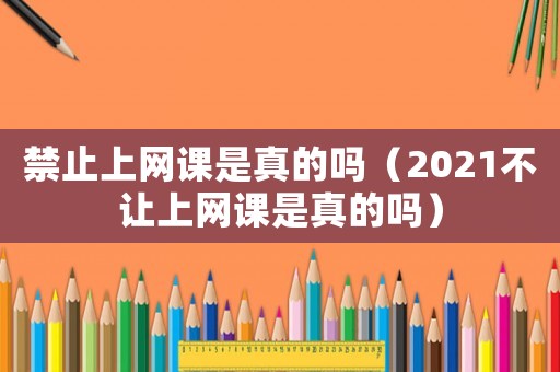 禁止上網課是真的嗎（2021不讓上網課是真的嗎）