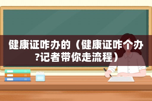 健康證咋辦的（健康證咋個辦?記者帶你走流程）