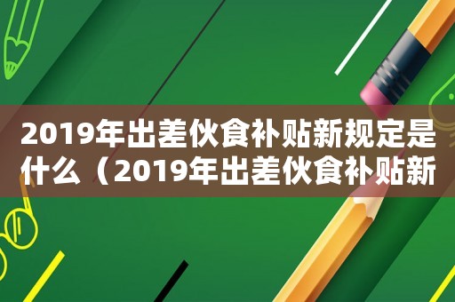 2019年出差伙食補貼新規定是什么（2019年出差伙食補貼新規定）