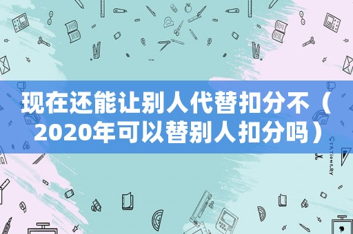 現(xiàn)在還能讓別人代替扣分不（2020年可以替別人扣分嗎）