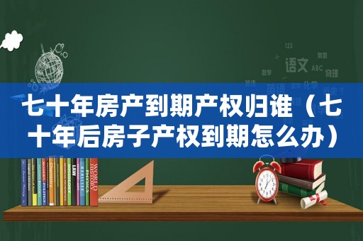 七十年房產到期產權歸誰（七十年后房子產權到期怎么辦）