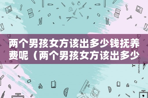 兩個男孩女方該出多少錢撫養費呢（兩個男孩女方該出多少錢撫養費）