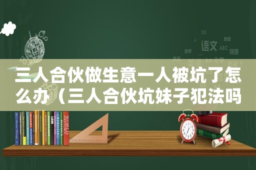 三人合伙做生意一人被坑了怎么辦（三人合伙坑妹子犯法嗎知乎）