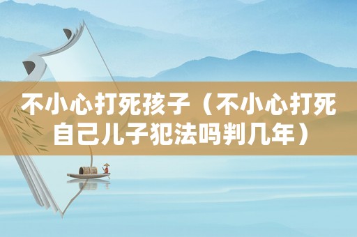 不小心打死孩子（不小心打死自己兒子犯法嗎判幾年）