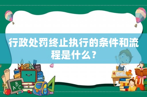 行政處罰終止執行的條件和流程是什么？