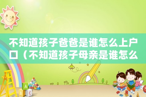 不知道孩子爸爸是誰怎么上戶口（不知道孩子母親是誰怎么上戶口）