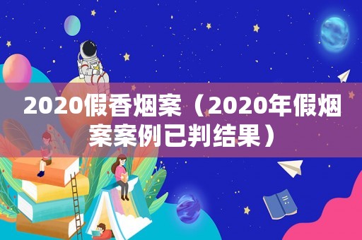 2020假香煙案（2020年假煙案案例已判結(jié)果）