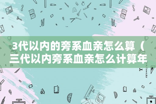 3代以內的旁系血親怎么算（三代以內旁系血親怎么計算年齡）