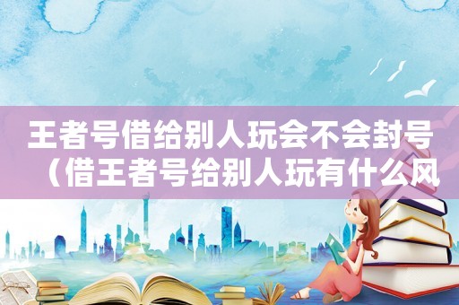 王者號借給別人玩會不會封號（借王者號給別人玩有什么風險嗎）