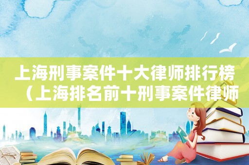 上海刑事案件十大律師排行榜（上海排名前十刑事案件律師）