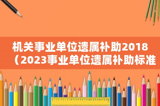機關事業單位遺屬補助2018（2023事業單位遺屬補助標準是多少）