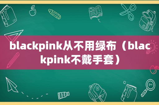 blackpink從不用綠布（blackpink不戴手套）