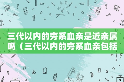 三代以內(nèi)的旁系血親是近親屬嗎（三代以內(nèi)的旁系血親包括什么親屬）