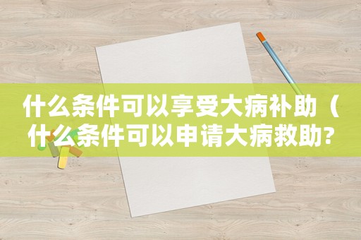 什么條件可以享受大病補助（什么條件可以申請大病救助?）