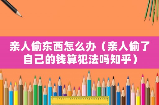 親人偷東西怎么辦（親人偷了自己的錢算犯法嗎知乎）