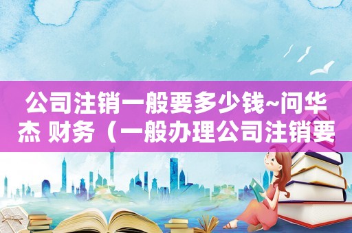 公司注銷一般要多少錢~問華杰 財(cái)務(wù)（一般辦理公司注銷要多少錢呢）