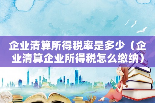 企業清算所得稅率是多少（企業清算企業所得稅怎么繳納）