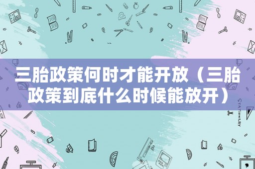 三胎政策何時(shí)才能開放（三胎政策到底什么時(shí)候能放開）