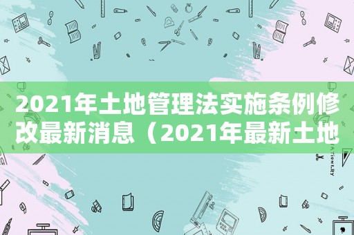 2021年土地管理法實施條例修改最新消息（2021年最新土地管理法修正案解讀）